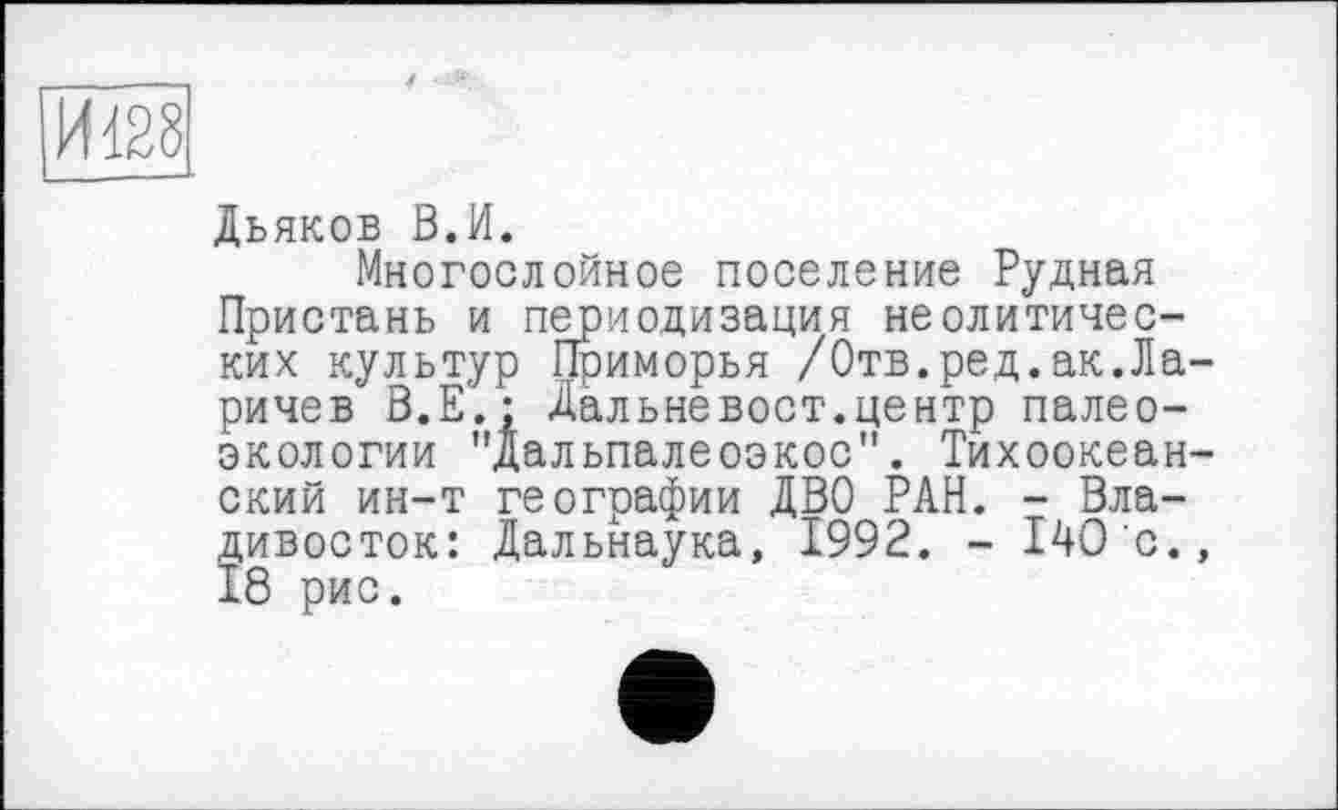 ﻿Дьяков В.И.
Многослойное поселение Рудная Пристань и периодизация неолитических культур Приморья /Отв.ред.ак.Ларичев В.Е.; Дальневост.центр палеоэкологии "Дальпалеоэкос". Тихоокеанский ин-т географии ДВО РАН. - Владивосток: Дальнаука, 1992. - 140с., 18 рис.